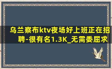 乌兰察布ktv夜场好上班正在招聘-很有名1.3K_无需委屈求